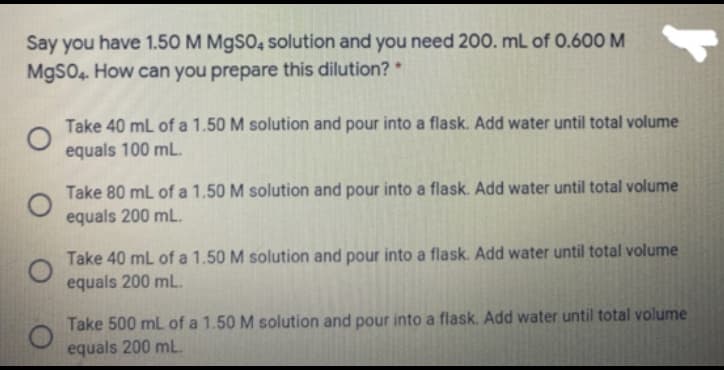 Say you have 1.50 M M9SO, solution and you need 200. mL of 0.600 M
MgSO4. How can you prepare this dilution?
Take 40 mL of a 1.50 M solution and pour into a flask. Add water until total volume
equals 100 mL.
Take 80 mL of a 1,50 M solution and pour into a flask. Add water until total volume
equals 200 mL.
Take 40 mL of a 1.50 M solution and pour into a flask. Add water until total volume
equals 200 mL.
Take 500 ml of a 1.50 M solution and pour into a flask. Add water until total volume
equals 200 mL
