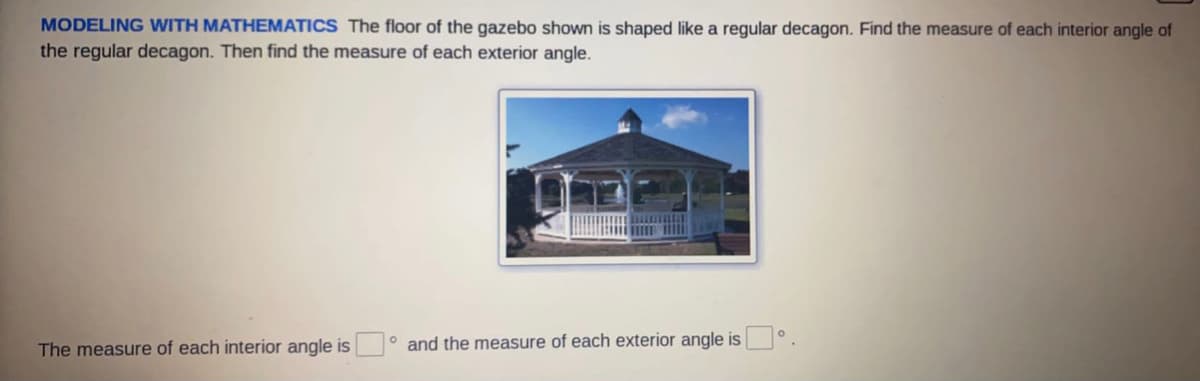 MODELING WITH MATHEMATICS The floor of the gazebo shown is shaped like a regular decagon. Find the measure of each interior angle of
the regular decagon. Then find the measure of each exterior angle.
The measure of each interior angle is ° and the measure of each exterior angle is
