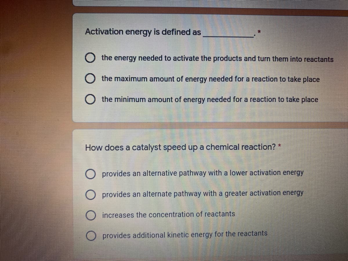 Activation energy is defined as
O the energy needed to activate the products and turn them into reactants
the maximum amount of energy needed for a reaction to take place
O the minimum amount of energy needed for a reaction to take place
How does a catalyst speed up a chemical reaction? *
O provides an alternative pathway with a lower activation energy
O provides an alternate pathway with a greater activation energy
O increases the concentration of reactants
provides additional kinetic energy for the reactants
