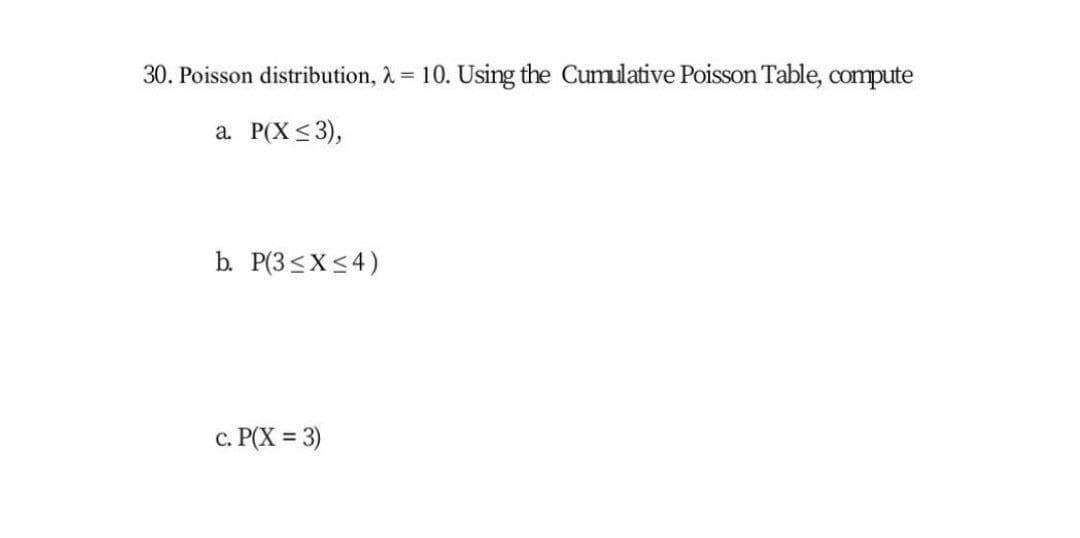 30. Poisson distribution, 2 = 10. Using the Cumulative Poisson Table, compute
a. P(X <3),
b. P(3<X<4)
c. P(X = 3)
%3D
