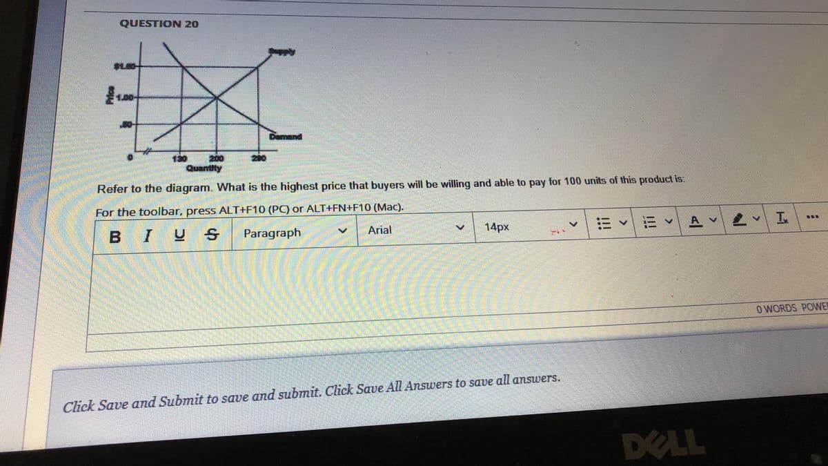 QUESTION 20
1.00-
mand
130
200
Quantity
Refer to the diagram. What is the highest price that buyers will be willing and able to pay for 100 units of this product is:
For the toolbar, press ALT+F10 (PC) or ALT+FN+F10 (Mac).
BIUS
Paragraph
14px
A v
...
Arial
O WORDS POWER
Click Save and Submit to save and submit. Click Save All Answers to save all answers.
DELL
