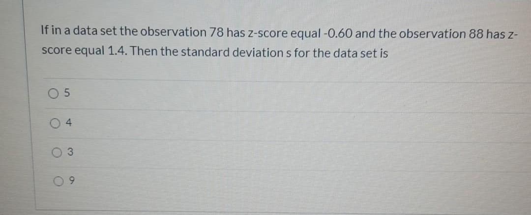 If in a data set the observation 78 has z-score equal -0.60 and the observation 88 has z-
score equal 1.4. Then the standard deviation s for the data set is
O 5
4
3.
9.
