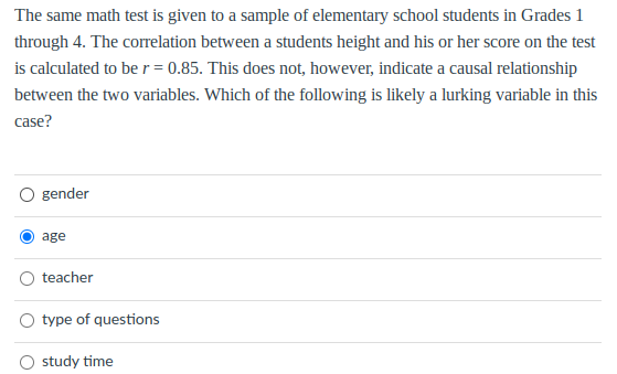 The same math test is given to a sample of elementary school students in Grades 1
through 4. The correlation between a students height and his or her score on the test
is calculated to be r = 0.85. This does not, however, indicate a causal relationship
between the two variables. Which of the following is likely a lurking variable in this
case?
gender
age
teacher
type of questions
study time
