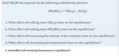 Solid NH, HS decomposes by the following endothermic process:
NH, HS(s) NH, (9) + H,S(9)
a. What effect will adding more NH, (g) have on the equilibrium?
b. What effect will adding more NH, HS(s) have on the equilibrium?
c. What effect will increasing the volume of the container have on the equilibrium?
d. What effect will decreasing the temperature have on the equilibrium?
e. what effect will increasing the pressure on equilibrium?
