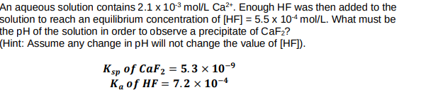 An aqueous solution contains 2.1 x 103 mol/L Ca?*. Enough HF was then added to the
solution to reach an equilibrium concentration of [HF] = 5.5 x 104 mol/L. What must be
the pH of the solution in order to observe a precipitate of CaF2?
(Hint: Assume any change in pH will not change the value of [HF]).
Ksp of CaF2 = 5. 3 × 10-9
Kaof HF = 7.2 × 10-4
