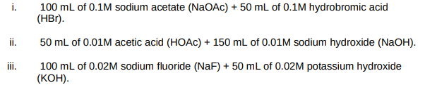 i.
100 mL of 0.1M sodium acetate (NaOAc) + 50 mL of 0.1M hydrobromic acid
(HBr).
ii.
50 mL of 0.01M acetic acid (HOAC) + 150 mL of 0.01M sodium hydroxide (NaOH).
ii.
100 mL of 0.02M sodium fluoride (NaF) + 50 mL of 0.02M potassium hydroxide
(КОН).
