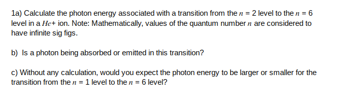 la) Calculate the photon energy associated with a transition from the n = 2 level to the n = 6
level in a He+ ion. Note: Mathematically, values of the quantum number n are considered to
have infinite sig figs.
b) Is a photon being absorbed or emitted in this transition?
c) Without any calculation, would you expect the photon energy to be larger or smaller for the
transition from the n = 1 level to then = 6 level?
