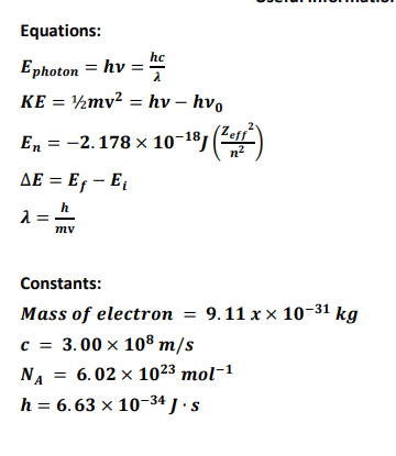 Equations:
hc
Ephoton = hv = ne
KE = ½mv² = hv – hv,
En = -2.178 x 10-18, ()
AE = E, – E
mv
Constants:
Mass of electron = 9.11 x × 10-31
c = 3.00 x 108 m/s
NA = 6.02 x 1023 mol-1
h = 6.63 x 10-34 J ·s
