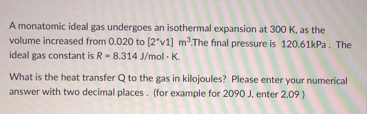 A monatomic ideal gas undergoes an isothermal expansion at 300 K, as the
volume increased from 0.020 to [2*v1] m³.The final pressure is 120.61kPa. The
ideal gas constant is R = 8.314 J/mol · K.
%3D
What is the heat transfer Q to the gas in kilojoules? Please enter your numerical
answer with two decimal places. (for example for 2090 J, enter 2.09 )
