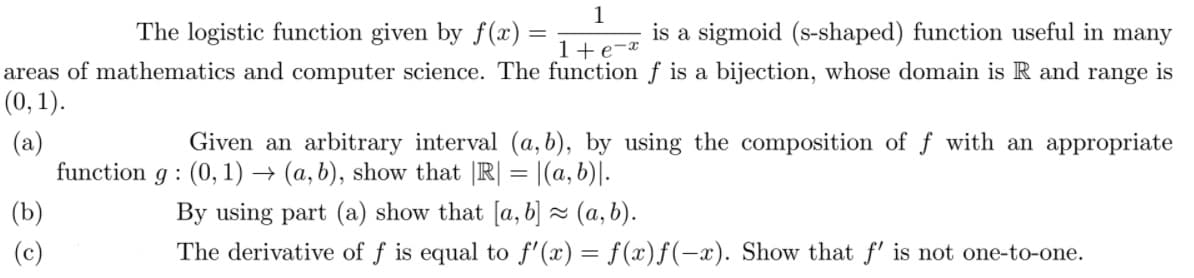 The logistic function given by f (x)
1
is a sigmoid (s-shaped) function useful in many
1+e-*
areas of mathematics and computer science. The function f is a bijection, whose domain is R and range is
(0, 1).
(a)
function g : (0, 1) → (a, b), show that |R| = |(a, b)|.
Given an arbitrary interval (a, b), by using the composition of f with an appropriate
(b)
By using part (a) show that [a, b] = (a, b).
(c)
The derivative of f is equal to f'(x) = f(x)f(-x). Show that f' is not one-to-one.
