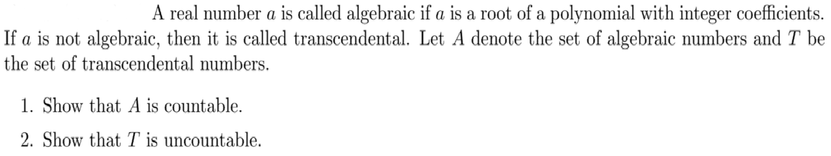 A real number a is called algebraic if a is a root of a polynomial with integer coefficients.
If a is not algebraic, then it is called transcendental. Let A denote the set of algebraic numbers and T be
the set of transcendental numbers.
1. Show that A is countable.
2. Show that T is uncountable.
