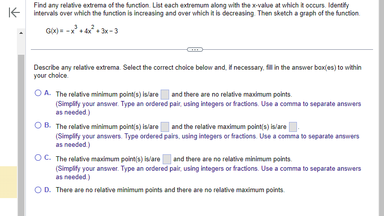 K
Find any relative extrema of the function. List each extremum along with the x-value at which it occurs. Identify
intervals over which the function is increasing and over which it is decreasing. Then sketch a graph of the function.
3
2
G(x) = -x + 4x² + 3x - 3
Describe any relative extrema. Select the correct choice below and, if necessary, fill in the answer box(es) to within
your choice.
O A. The relative minimum point(s) is/are
(Simplify your answer. Type an ordered
as needed.)
and there are no relative maximum points.
pair, using integers or fractions. Use a comma to separate answers
O B. The relative minimum point(s) is/are
and the relative maximum point(s) is/are
(Simplify your answers. Type ordered pairs, using integers or fractions. Use a comma to separate answers
as needed.)
OC. The relative maximum point(s) is/are and there are no relative minimum points.
(Simplify your answer. Type an ordered pair, using integers or fractions. Use a comma to separate answers
as needed.)
O D. There are no relative minimum points and there are no relative maximum points.