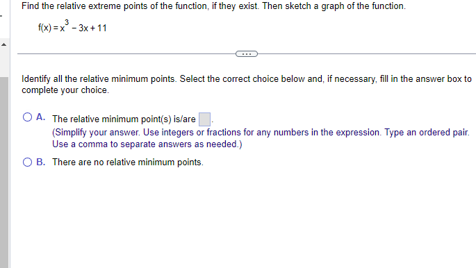 Find the relative extreme points of the function, if they exist. Then sketch a graph of the function.
f(x)=x²-3x+11
Identify all the relative minimum points. Select the correct choice below and, if necessary, fill in the answer box to
complete your choice.
O A. The relative minimum point(s) is/are
(Simplify your answer. Use integers or fractions for any numbers in the expression. Type an ordered pair.
Use a comma to separate answers as needed.)
O B. There are no relative minimum points.