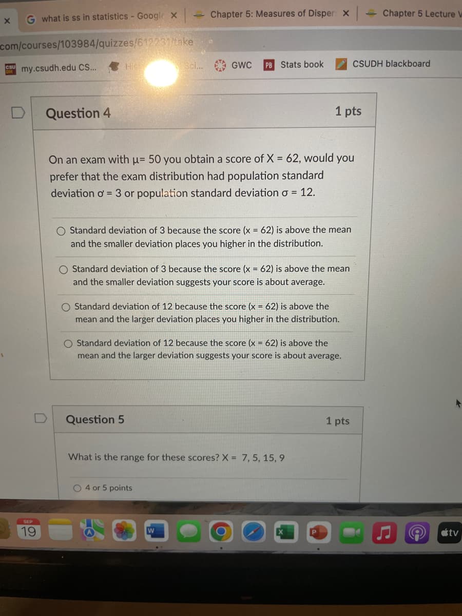 X
G what is ss in statistics - Google X
com/courses/103984/quizzes/612231/take
CU my.csudh.edu CS...
19
Question 4
His
Sci...
Chapter 5: Measures of Disper: X
GWC
Question 5
Stats book
On an exam with μ= 50 you obtain a score of X = 62, would you
prefer that the exam distribution had population standard
deviation o = 3 or population standard deviation o = 12.
O Standard deviation of 3 because the score (x = 62) is above the mean
and the smaller deviation places you higher in the distribution.
O Standard deviation of 3 because the score (x = 62) is above the mean
and the smaller deviation suggests your score is about average.
O 4 or 5 points
O Standard deviation of 12 because the score (x = 62) is above the
mean and the larger deviation places you higher in the distribution.
1 pts
O Standard deviation of 12 because the score (x = 62) is above the
mean and the larger deviation suggests your score is about average.
What is the range for these scores? X= 7, 5, 15, 9
P
CSUDH blackboard
1 pts
Chapter 5 Lecture W
C
@
tv