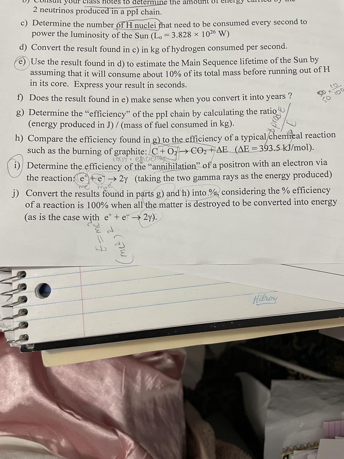 class notes to determine the amount
2 neutrinos produced in a ppl chain.
c) Determine the number of H nuclei that need to be consumed every second to
power the luminosity of the Sun (L. = 3.828 × 10²6 W)
d) Convert the result found in c) in kg of hydrogen consumed per second.
e) Use the result found in d) to estimate the Main Sequence lifetime of the Sun by
assuming that it will consume about 10% of its total mass before running out of H
in its core. Express your result in seconds.
f) Does the result found in e) make sense when you convert it into years?
g) Determine the "efficiency" of the ppl chain by calculating the ratio
(energy produced in J)/ (mass of fuel consumed in kg).
h) Compare the efficiency found in g) to the efficiency of a typical chemical reaction
such as the burning of graphite: C+02 CO₂ +AE (AE = 393.5 kJ/mol).
@
i) Determine the efficiency of the "annihilation" of a positron with an electron via
the reaction: ete → 2y (taking the two gamma rays as the energy produced)
j) Convert the results found in parts g) and h) into %, considering the % efficiency
of a reaction is 100% when all the matter is destroyed to be converted into energy
(as is the case with et + e→ 2y).
jw=f
2
m(²)
BE
Hilroy
S
MAA