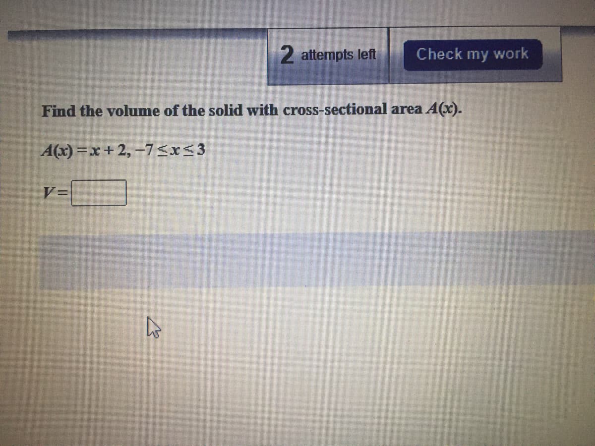 2 attempts left
Check my work
Find the volume of the solid with cross-sectional area A(x).
A(x) =x+2,-7<x<3
