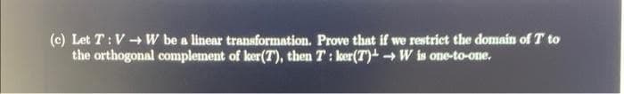 (c) Let T:V + W be a linear transformation. Prove that if we restrict the domain of T to
the orthogonal complement of ker(T), then T: ker(T) W is one-to-one.
