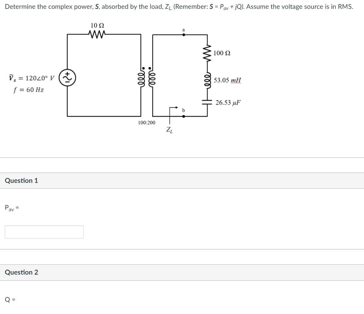 Determine the complex power, S, absorbed by the load, ZL. (Remember: S = Pay + jQ). Assume the voltage source is in RMS.
10 Ω
100 N
V,
= 12020° V a
53.05 mH
f = 60 Hz
26.53 µF
100:200
Question 1
Pay =
Question 2
O =
all
