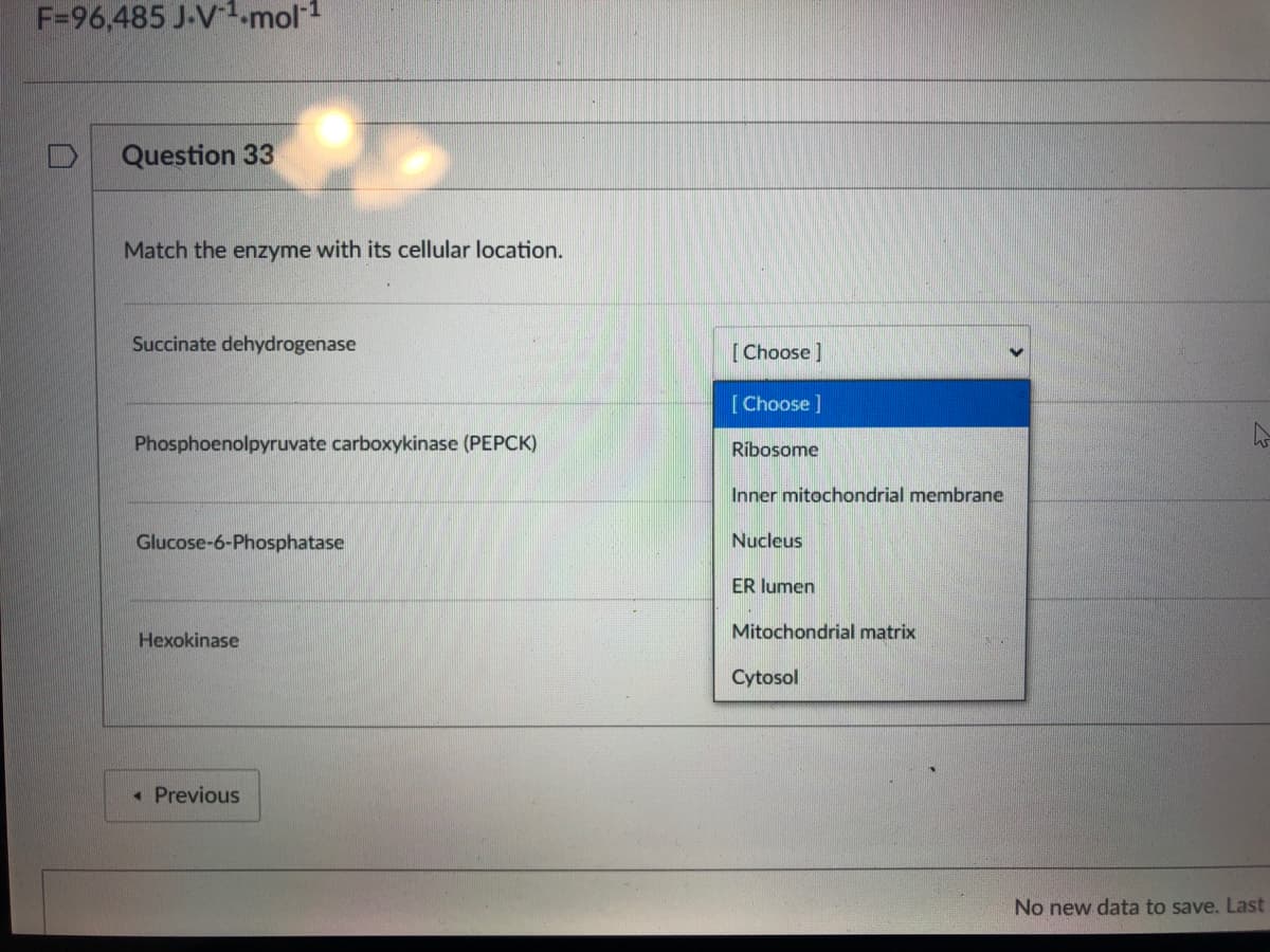 F=96,485 J-V1.mol-1
Question 33
Match the enzyme with its cellular location.
Succinate dehydrogenase
[Choose]
[Choose]
Phosphoenolpyruvate carboxykinase (PEPCK)
Ribosome
Inner mitochondrial membrane
Glucose-6-Phosphatase
Nucleus
ER lumen
Mitochondrial matrix
Hexokinase
Cytosol
« Previous
No new data to save. Last
