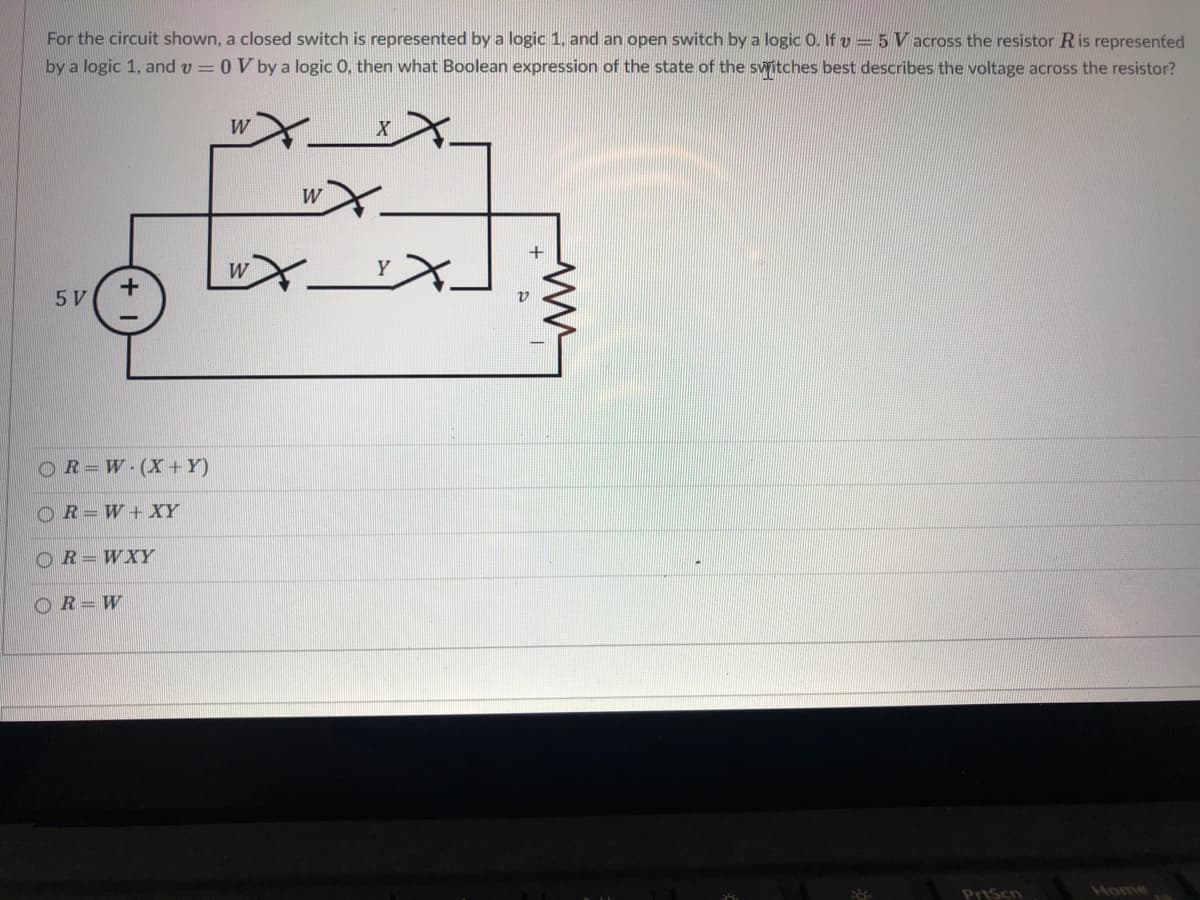 For the circuit shown, a closed switch is represented by a logic 1, and an open switch by a logic 0. If v = 5 V across the resistor Ris represented
by a logic 1, and v = 0 V by a logic 0, then what Boolean expression of the state of the swritches best describes the voltage across the resistor?
W
wX.
5 V
OR=W (X+Y)
OR= W +XY
OR=WXY
OR= W
Home
PriScn
