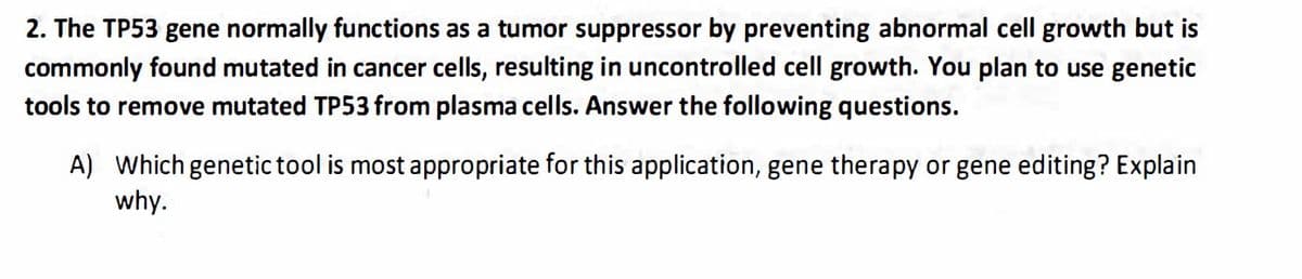 2. The TP53 gene normally functions as a tumor suppressor by preventing abnormal cell growth but is
commonly found mutated in cancer cells, resulting in uncontrolled cell growth. You plan to use genetic
tools to remove mutated TP53 from plasma cells. Answer the following questions.
A) Which genetic tool is most appropriate for this application, gene therapy or gene editing? Explain
why.