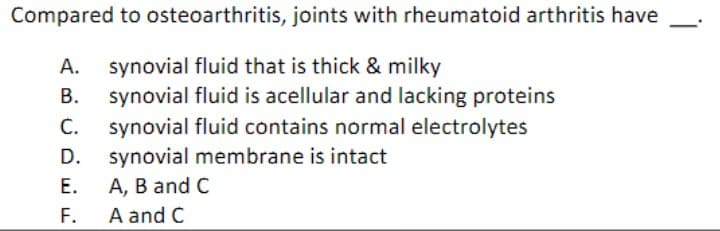 Compared to osteoarthritis, joints with rheumatoid arthritis have
A. synovial fluid that is thick & milky
B.
C.
synovial fluid is acellular and lacking proteins
synovial fluid contains normal electrolytes
D. synovial membrane is intact
E.
A, B and C
F.
A and C