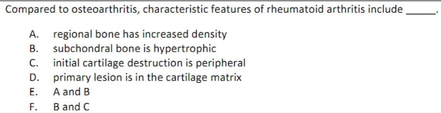 Compared to osteoarthritis, characteristic features of rheumatoid arthritis include
A. regional bone has increased density
B. subchondral bone is hypertrophic
C. initial cartilage destruction is peripheral
primary lesion is in the cartilage matrix
A and B
B and C
D.
E.
F.