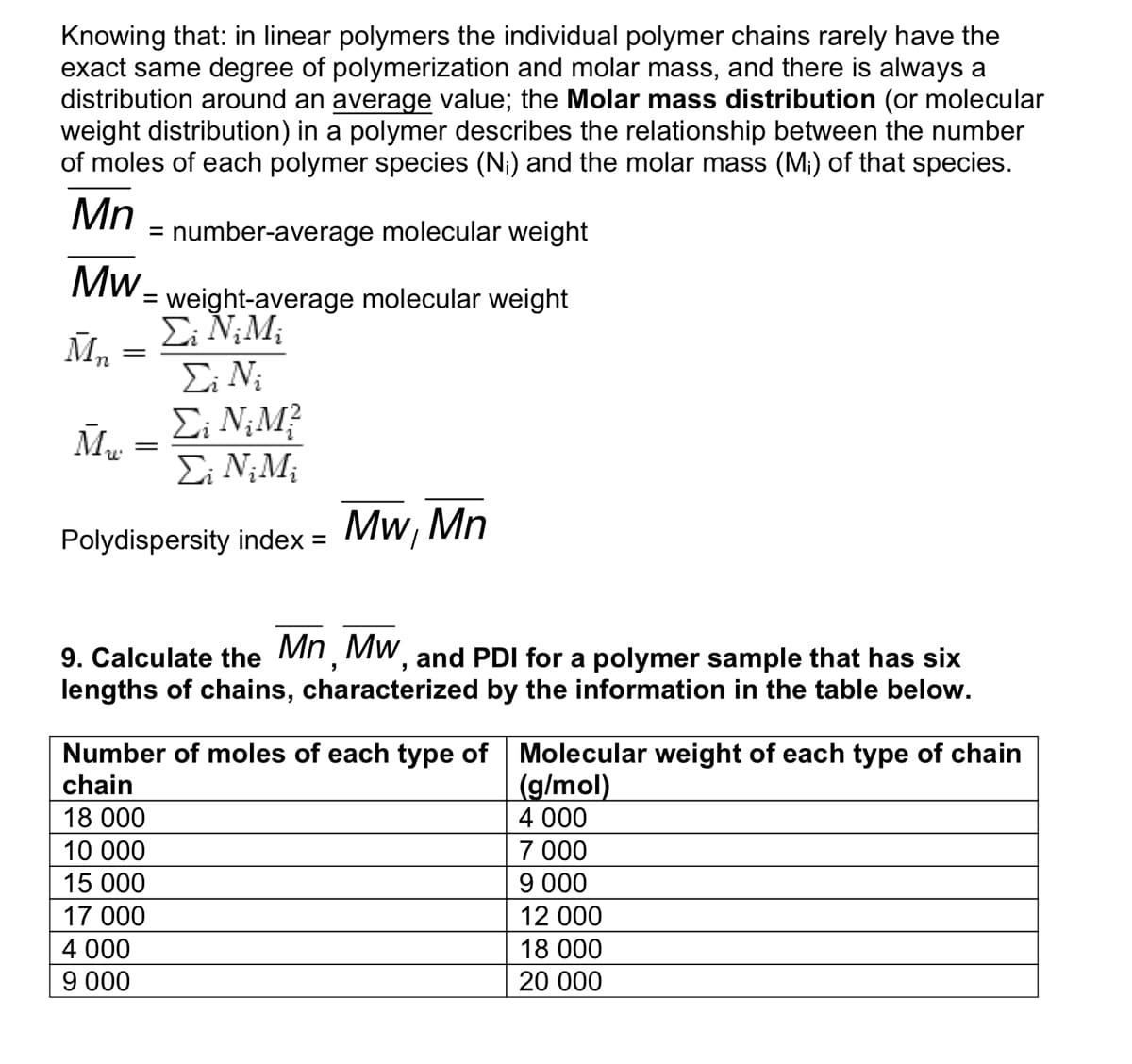 Knowing that: in linear polymers the individual polymer chains rarely have the
exact same degree of polymerization and molar mass, and there is always a
distribution around an average value; the Molar mass distribution (or molecular
weight distribution) in a polymer describes the relationship between the number
of moles of each polymer species (N₁) and the molar mass (M₁) of that species.
Mn
Mw
weight-average molecular weight
Σ; Ν;Μ;
Ei Ni
Σi N₂M²
Σ; Ν;Μ;
Polydispersity index = Mw, Mn
Mn
=
Mu
=
= number-average molecular weight
=
=
9. Calculate the Mn, MW, and PDI for a polymer sample that has six
lengths of chains, characterized by the information in the table below.
4 000
9 000
Number of moles of each type of
chain
18 000
10 000
15 000
17 000
Molecular weight of each type of chain
(g/mol)
4 000
7 000
9 000
12 000
18 000
20 000