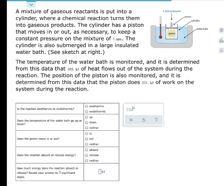 A mixture of gaseous reactants is put into a
cylinder, where a chemical reaction turns them
into gaseous products. The cylinder has a piston
that moves in or out, as necessary, to keep a
constant pressure on the mixture of 1 atm. The
cylinder is also submerged in a large insulated
water bath. (See sketch at right.)
1 atm pressure
piston
cylinder
water bath
gases
db
The temperature of the water bath is monitored, and it is determined
from this data that 105. kJ of heat flows out of the system during the
reaction. The position of the piston is also monitored, and it is
determined from this data that the piston does 331. kJ of work on the
system during the reaction.
exothermic
Is the reaction exothermic or endothermic?
endothermic
up
?
Does the temperature of the water bath go up or
down?
down
neither
in
Does the piston move in or out?
out
neither
absorb
Does the reaction absorb or release energy?
release
neither
How much energy does the reaction absorb or
release? Round your answer to 3 significant
digits.
O O10
