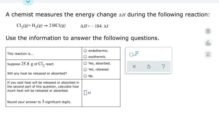 A chemist measures the energy change ah during the following reaction:
Cl,(9)+H,(g) → 2 HCl(g)
AH=-184. kJ
Use the information to answer the following questions.
alo
endothermic.
This reaction is...
exothermic.
Suppose 25.8 g of Cl, react.
Yes, absorbed.
?
Yes, released.
Will any heat be released or absorbed?
No.
If you said heat will be released or absorbed in
the second part of this question, calculate how
much heat will be released or absorbed.
Round your answer to 3 significant digits.
