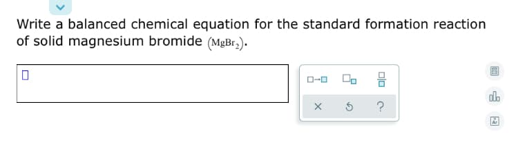 Write a balanced chemical equation for the standard formation reaction
of solid magnesium bromide (MgBr,).
0-0
?
