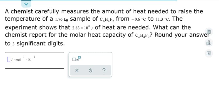 A chemist carefully measures the amount of heat needed to raise the
temperature of a 1.76 kg sample of c,H,F, from -0.6 °c to 11.3 °C. The
experiment shows that 2.83 x× 10“ J of heat are needed. What can the
chemist report for the molar heat capacity of c,H,F,? Round your answer
to 3 significant digits.
O mol
K
x10
