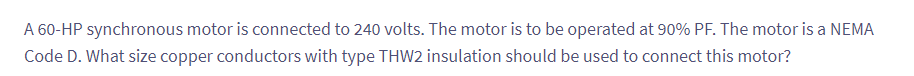 A 60-HP synchronous motor is connected to 240 volts. The motor is to be operated at 90% PF. The motor is a NEMA
Code D. What size copper conductors with type THW2 insulation should be used to connect this motor?