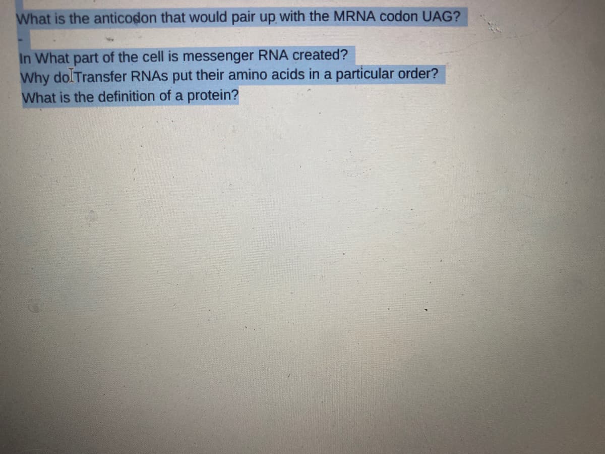 What is the anticodon that would pair up with the MRNA codon UAG?
3
In What part of the cell is messenger RNA created?
Why do Transfer RNAs put their amino acids in a particular order?
What is the definition of a protein?