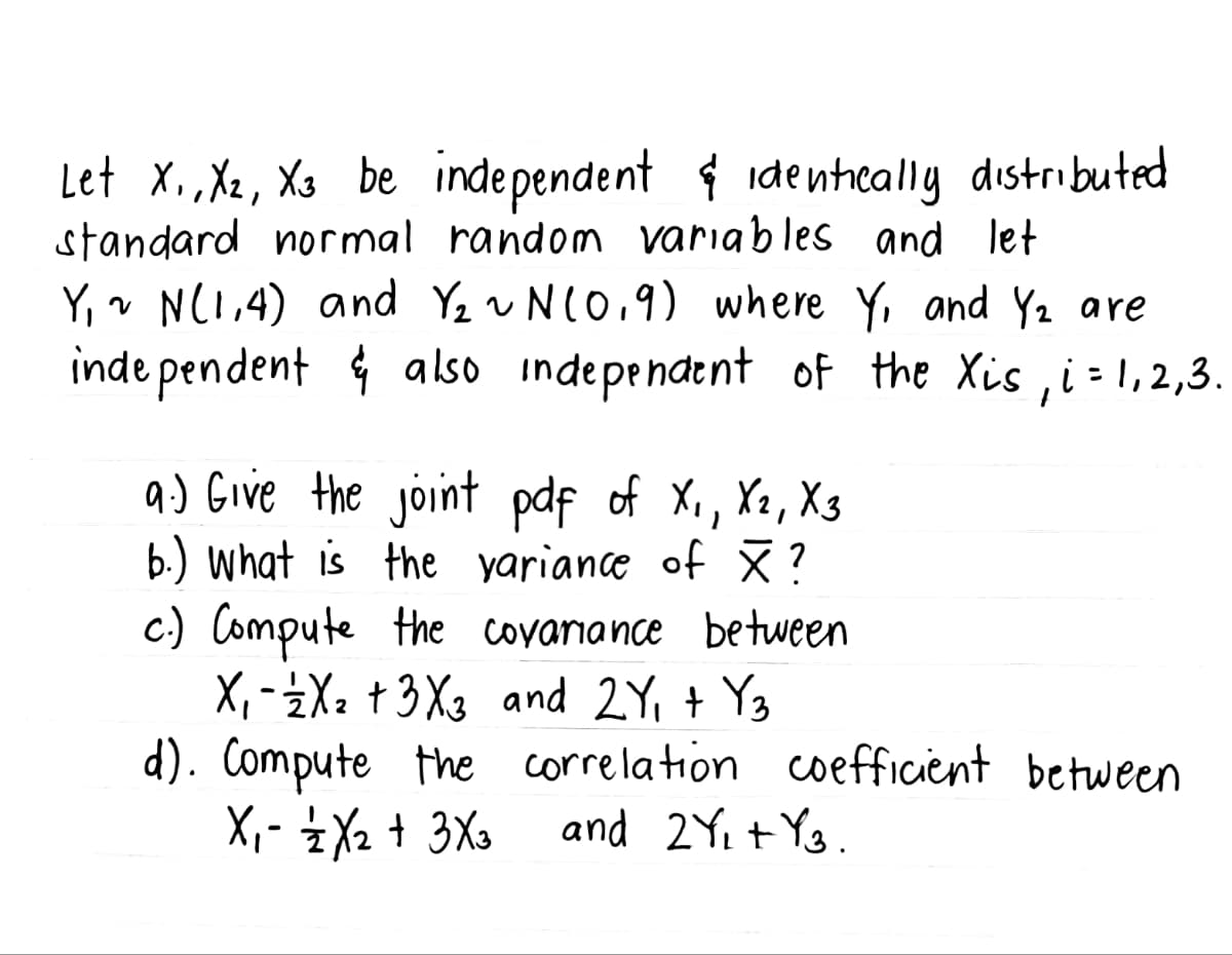 Let X₁, X2, X3 be independent & identically distributed
standard normal random variables and let
Y₁ ~ N(1,4) and Y₂ ~ N(0.9) where Y, and Y₂ are
independent & also independent of the Xis, i = 1,2,3.
9.) Give the joint pdf of X₁, X2, X3
b.) What is the variance of ×?
c.) Compute the covariance between
X₁ X₂ +3X3 and 2Y₁ + Y3
-
d). Compute the
X₁ - 12/2X₂ + 3X3
correlation coefficient between
and 2Y₁+ Y3.