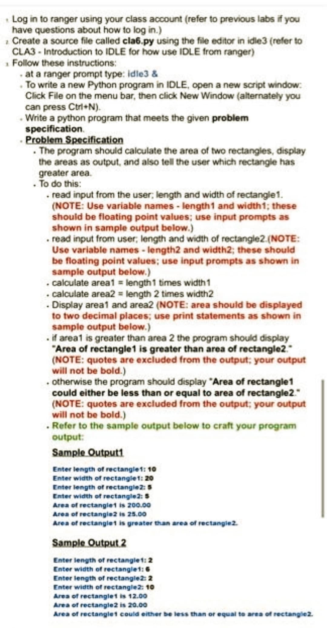 Log in to ranger using your class account (refer to previous labs if you
have questions about how to log in.)
Create a source file called cla6.py using the file editor in idle3 (refer to
CLA3- Introduction to IDLE for how use IDLE from ranger)
₁ Follow these instructions:
at a ranger prompt type: idle3 &
.To write a new Python program in IDLE, open a new script window:
Click File on the menu bar, then click New Window (alternately you
can press Ctrl+N).
.Write a python program that meets the given problem
specification.
. Problem Specification
. The program should calculate the area of two rectangles, display
the areas as output, and also tell the user which rectangle has
greater area.
. To do this:
. read input from the user; length and width of rectangle1.
(NOTE: Use variable names-length1 and width1; these
should be floating point values; use input prompts as
shown in sample output below.)
. read input from user; length and width of rectangle2. (NOTE:
Use variable names -length2 and width2; these should
be floating point values; use input prompts as shown in
sample output below.)
. calculate area1 = length 1 times width 1
. calculate area2 = length 2 times width2
.Display area1 and area2 (NOTE: area should be displayed
to two decimal places; use print statements as shown in
sample output below.)
.if area1 is greater than area 2 the program should display
"Area of rectangle1 is greater than area of rectangle2."
(NOTE: quotes are excluded from the output; your output
will not be bold.)
. otherwise the program should display "Area of rectangle1
could either be less than or equal to area of rectangle2."
(NOTE: quotes are excluded from the output; your output
will not be bold.)
. Refer to the sample output below to craft your program
output:
Sample Output1
Enter length of rectangle 1: 10
Enter width of rectangle 1: 20
Enter length of rectangle2: 5
Enter width of rectangle2: 5
Area of rectangle1 is 200.00
Area of rectangle2 is 25.00
Area of rectanglet is greater than area of rectangle2.
Sample Output 2
Enter length of rectangle 1: 2
Enter width of rectangle 1:6
Enter length of rectangle2: 2
Enter width of rectangle2: 10
Area of rectangle1 is 12.00
Area of rectangle2 is 20.00
Area of rectangle1 could either be less than or equal to area of rectangle2.