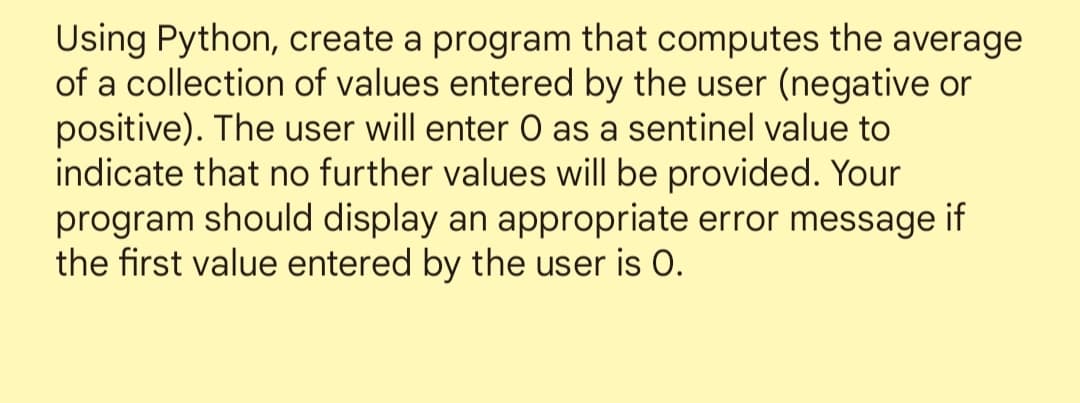 Using Python, create a program that computes the average
of a collection of values entered by the user (negative or
positive). The user will enter O as a sentinel value to
indicate that no further values will be provided. Your
program should display an appropriate error message if
the first value entered by the user is 0.