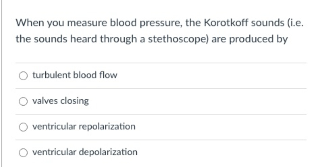When you measure blood pressure, the Korotkoff sounds (i.e.
the sounds heard through a stethoscope) are produced by
turbulent blood flow
valves closing
ventricular repolarization
ventricular depolarization