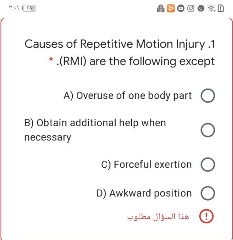 ۳:۰۱ ۱ ۲۸
A
-
B) Obtain additional help when
necessary
Causes of Repetitive Motion Injury .1
* .(RMI) are the following except
O
A) Overuse of one body part O
C) Forceful exertion O
D) Awkward position
هذا السؤال مطلوب
Ο οι
O