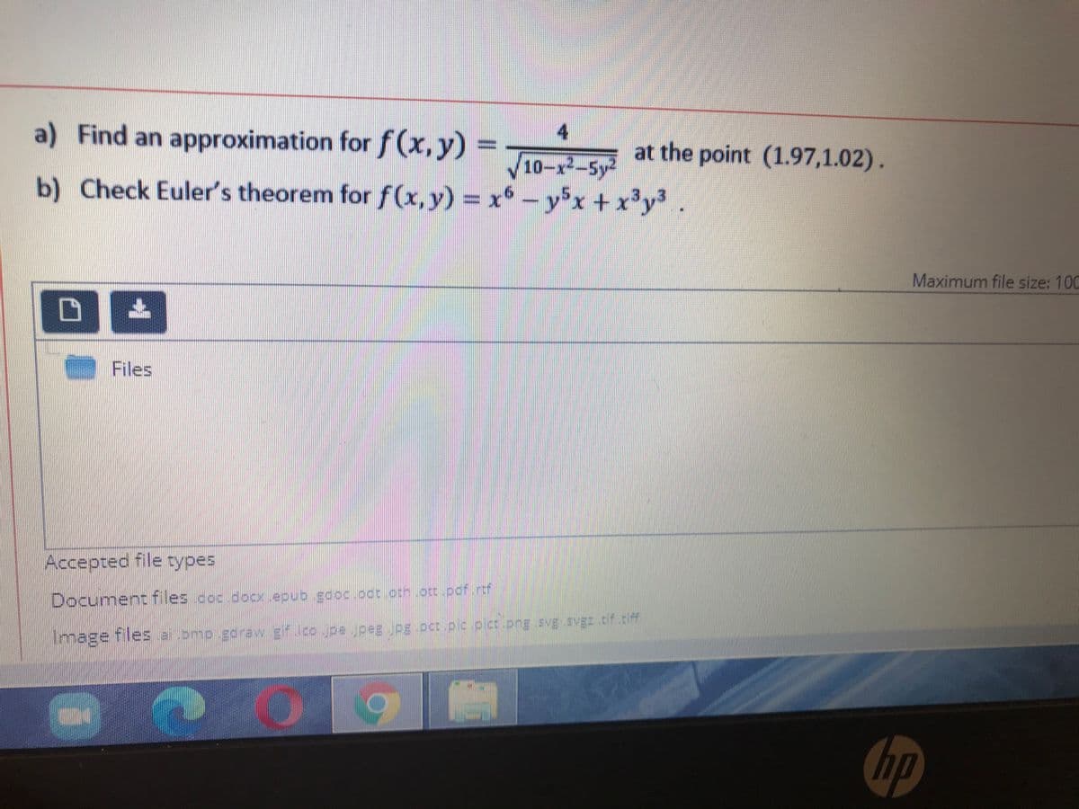 a) Find an approximation for f(x, y)
4
at the point (1.97,1.02).
10-x-5y2
b) Check Euler's theorem for f(x,y) = x* – yx + x'y³ .
Maximum file size: 100
Files
Accepted file types
Document files .coc.docx.epub .gooc.oot.oon.occ.pof.rc
Image files apmp.eeraw g o .pe jpeg .pg.per.oc.oc.ong svE SVEZ of.cf
hp
