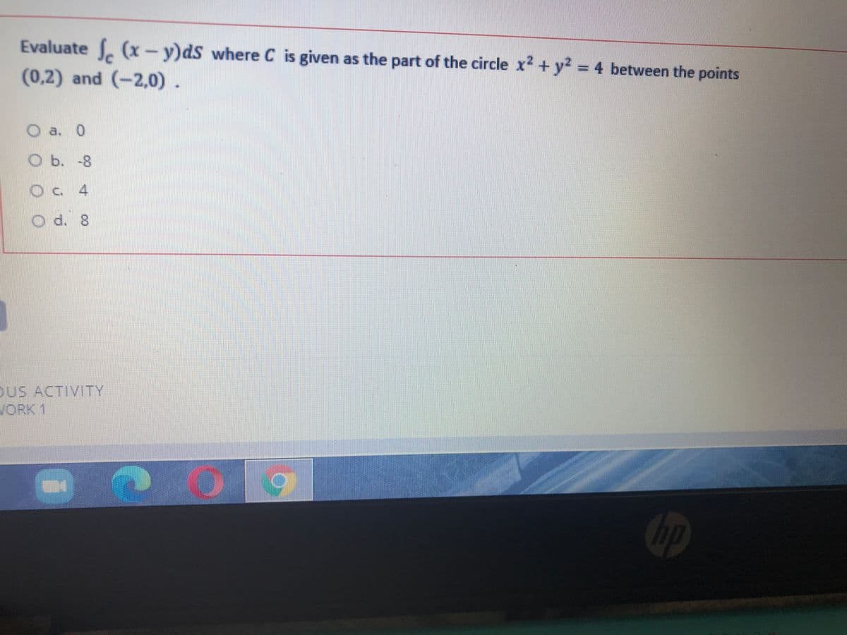 Evaluate (x-y)dS where C is given as the part of the circle x2 + y2 = 4 between the points
(0,2) and (-2,0).
O a. 0
O b. -8
O d. 8
OUS ACTIVITY
WORK 1
