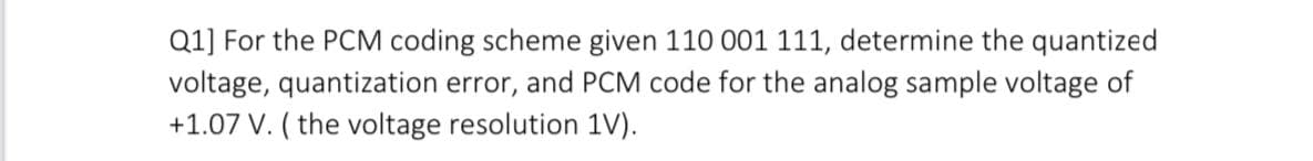 Q1] For the PCM coding scheme given 110 001 111, determine the quantized
voltage, quantization error, and PCM code for the analog sample voltage of
+1.07 V. ( the voltage resolution 1V).
