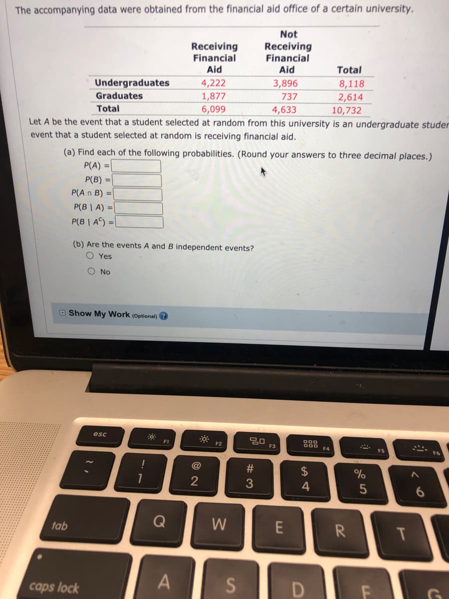 The accompanying data were obtained from the financial aid office of a certain university.
Not
Receiving
Financial
Receiving
Financial
Aid
Aid
Total
3,896
8,118
4,222
1,877
Undergraduates
737
2,614
Graduates
Total
6,099
4,633
10,732
Let A be the event that a student selected at random from this university is an undergraduate studer
event that a student selected at random is receiving financial aid.
(a) Find each of the following probabilities. (Round your answers to three decimal places.)
P(A) =
P(B) =
P(A n B) =
P(B | A) =|
P(B | A) =
(b) Are the events A and B independent events?
O Yes
O No
O Show My Work (Optional) ?
esc
ö F2
D00 F4
F1
F3
FS
F6
@
24
%
4
Q
W
R
tab
caps lock
%#3
