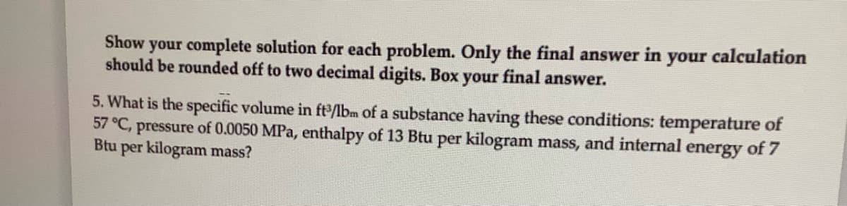 Show your complete solution for each problem. Only the final answer in your calculation
should be rounded off to two decimal digits. Box your final answer.
5. What is the specific volume in ft/bm of a substance having these conditions: temperature of
57 °C, pressure of 0.0050 MPa, enthalpy of 13 Btu per kilogram mass, and internal energy of 7
Btu per kilogram mass?
