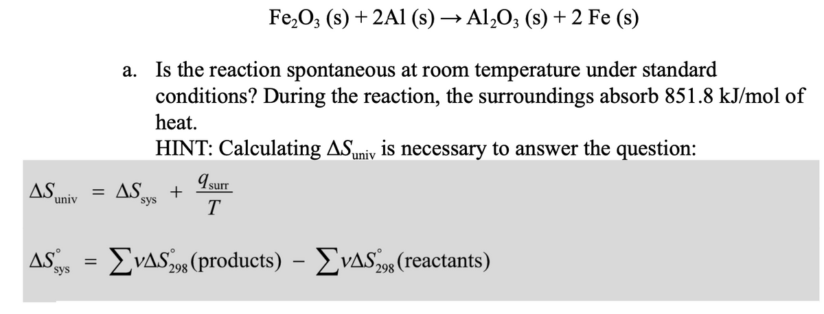 Fe,O; (s) + 2A1 (s) → Al,O3 (s) + 2 Fe (s)
a. Is the reaction spontaneous at room temperature under standard
conditions? During the reaction, the surroundings absorb 851.8 kJ/mol of
heat.
HINT: Calculating ASuniv is necessary to answer the question:
I surr
AS
= AS
sys
univ
T
AS
sys
: ΣΥΔS products)-ΣνΔS,, (reactants)
298
298
