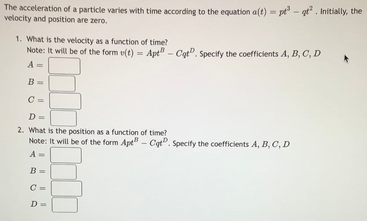 The acceleration of a particle varies with time according to the equation a(t) = pt – qt“ . Initially, the
velocity and position are zero.
-
1. What is the velocity as a function of time?
Note: It will be of the form v(t) = Apt5 - Cqt". Specify the coefficients A, B, C, D
R
A =
B =
C =
D =
2. What is the position as a function of time?
Note: It will be of the form AptB – Cqt". Specify the coefficients A, B, C, D
%3D
В —
B
C =
%3D
D =
