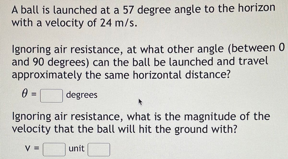 A ball is launched at a 57 degree angle to the horizon
with a velocity of 24 m/s.
Ignoring air resistance, at what other angle (between 0
and 90 degrees) can the ball be launched and travel
approximately the same horizontal distance?
0 =
degrees
Ignoring air resistance, what is the magnitude of the
velocity that the ball will hit the ground with?
V =
unit
