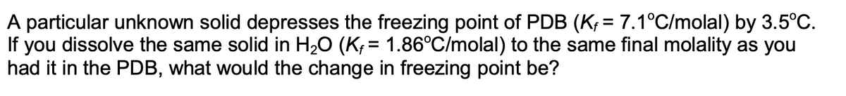 A particular unknown solid depresses the freezing point of PDB (K; = 7.1°C/molal) by 3.5°C.
If you dissolve the same solid in H20 (K; = 1.86°C/molal) to the same final molality as you
had it in the PDB, what would the change in freezing point be?
%3D
