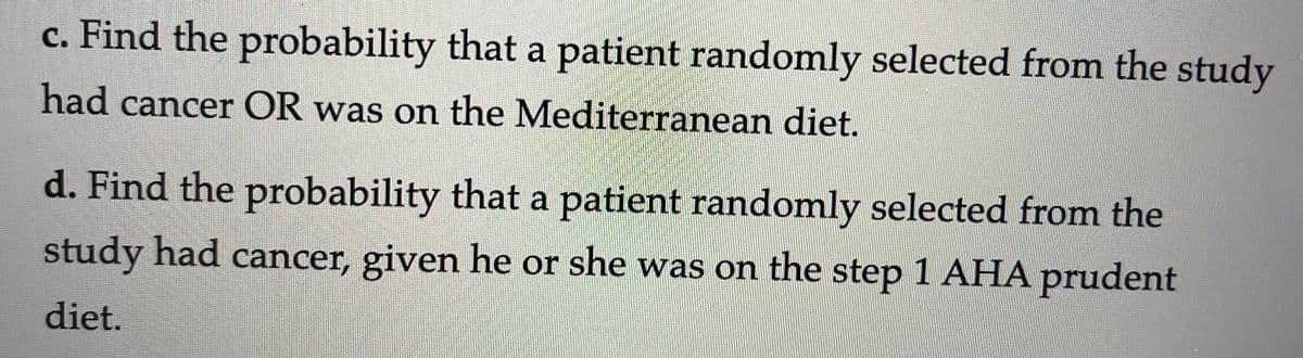 c. Find the probability that a patient randomly selected from the study
had cancer OR was on the Mediterranean diet.
d. Find the probability that a patient randomly selected from the
study had cancer, given he or she was on the step 1 AHA prudent
diet.
