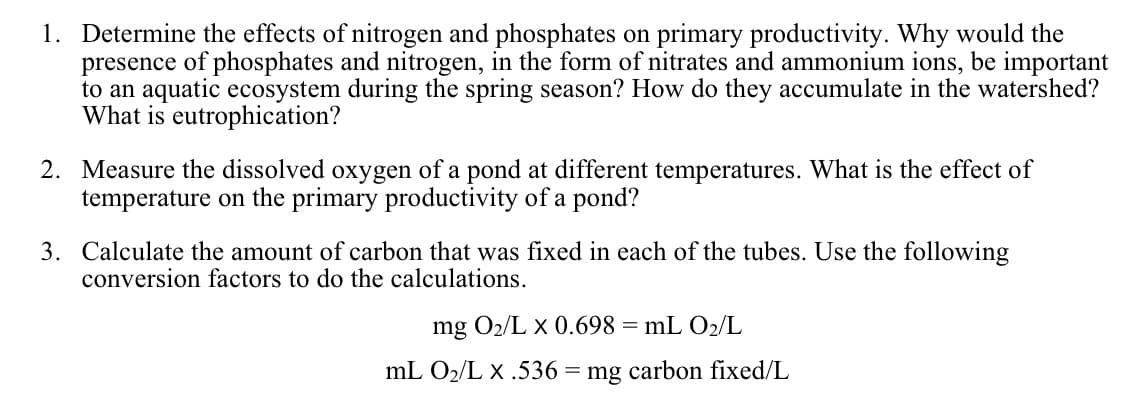 1. Determine the effects of nitrogen and phosphates on primary productivity. Why would the
presence of phosphates and nitrogen, in the form of nitrates and ammonium ions, be important
to an aquatic ecosystem during the spring season? How do they accumulate in the watershed?
What is eutrophication?
2. Measure the dissolved oxygen of a pond at different temperatures. What is the effect of
temperature on the primary productivity of a pond?
3. Calculate the amount of carbon that was fixed in each of the tubes. Use the following
conversion factors to do the calculations.
mg O2/L x 0.698 = mL O2/L
mL O2/L X .536 = mg carbon fixed/L
